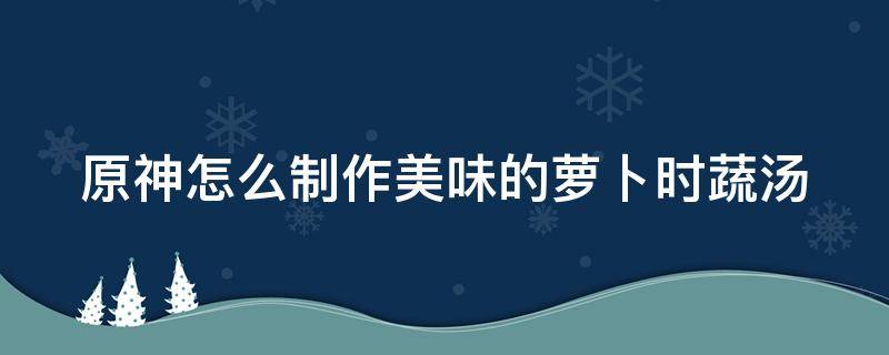 原神怎么制作美味的萝卜时蔬汤 元神烹制美味的萝卜时蔬汤