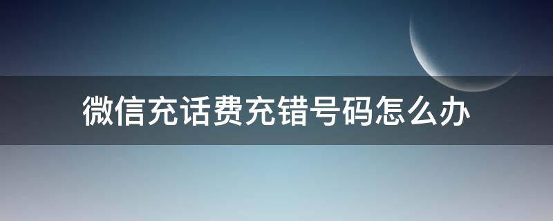 微信充话费充错号码怎么办（微信话费充错号码该怎么办）