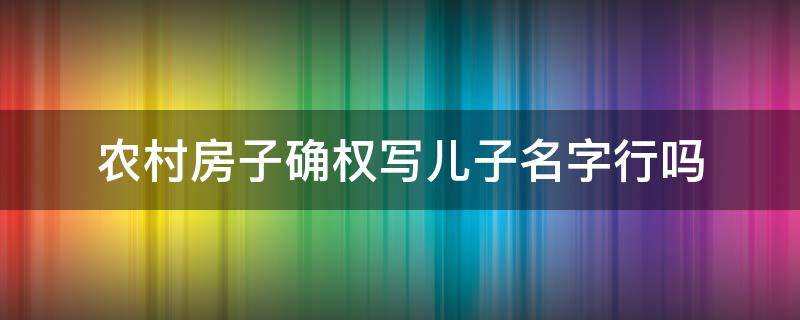 农村房子确权写儿子名字行吗（农村房屋确权写儿子名字行吗）