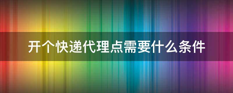 开个快递代理点需要什么条件 开个快递代理点需要注意什么