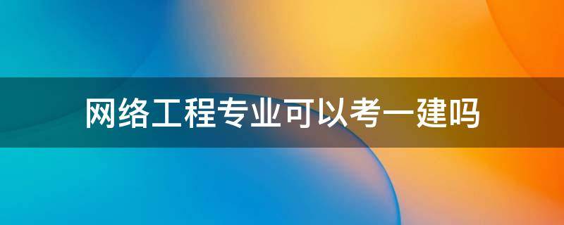 网络工程专业可以考一建吗 计算机网络技术专业可以考一建吗