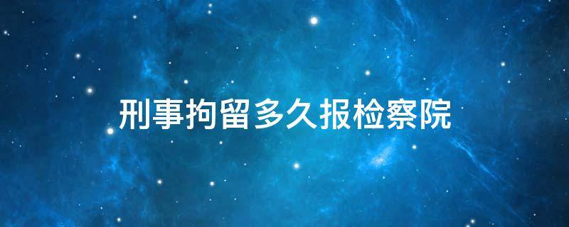 刑事拘留多久报检察院（刑事拘留公安局可以多久不报检察院）