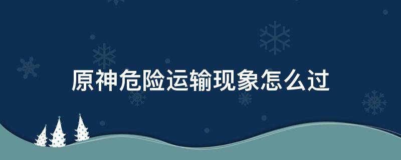 原神危险运输现象怎么过（原神危险运输现象玩到心态炸了）