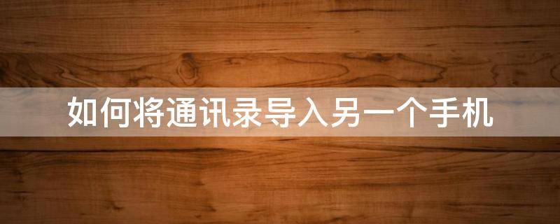 如何将通讯录导入另一个手机（怎么能把手机通讯录导入另一个手机）