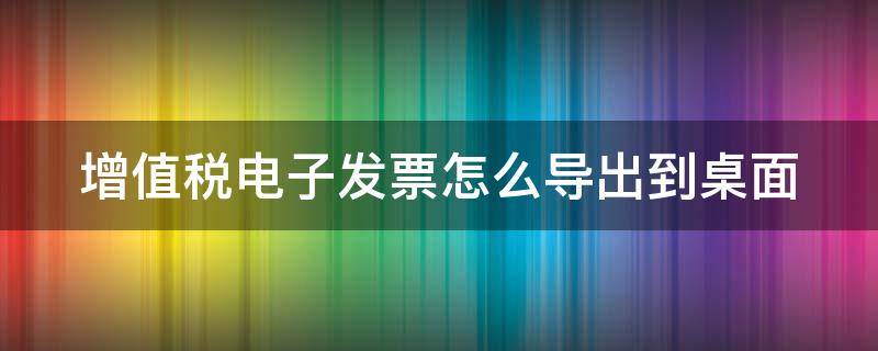 增值税电子发票怎么导出到桌面（增值税电子发票怎么导出到桌面打印）