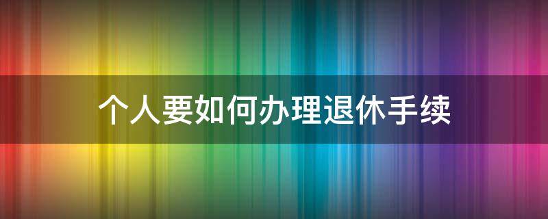 个人要如何办理退休手续（个人退休手续办理流程）