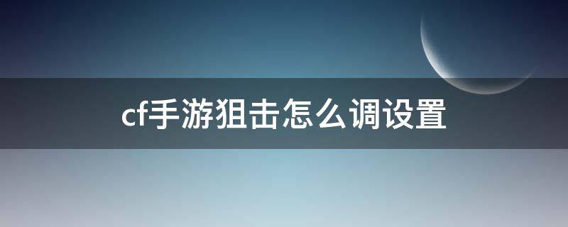 cf手游狙击怎么调设置 CF手游狙击设置