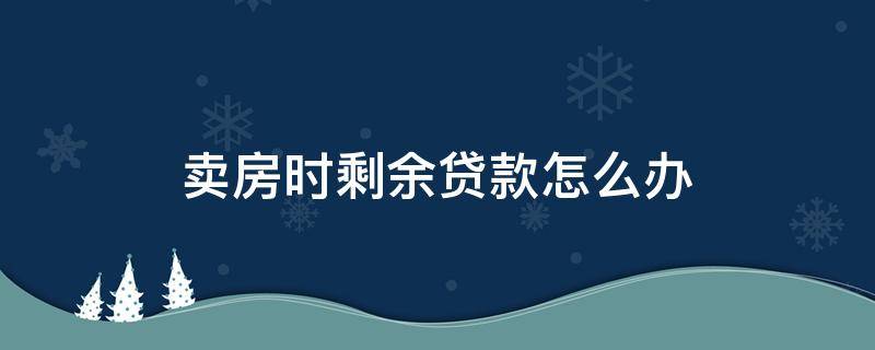 卖房时剩余贷款怎么办 卖房时剩余贷款利息怎么办