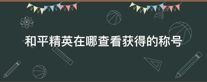 和平精英在哪查看获得的称号（和平精英获得的称号在哪里看）