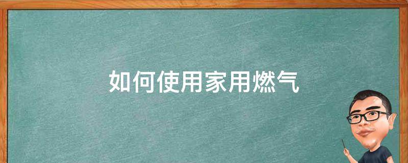 如何使用家用燃气（家用燃气怎样使用）