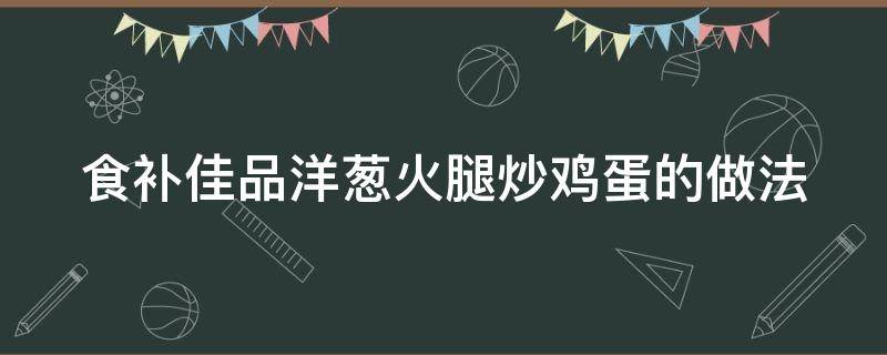 食补佳品洋葱火腿炒鸡蛋的做法（洋葱炒蛋火腿家常做法）