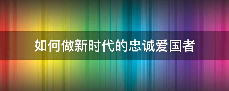 如何做新时代的忠诚爱国者（如何做新时代的忠诚爱国者论文）