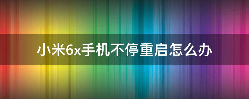 小米6x手机不停重启怎么办（小米6x手机一直重启循环怎么回事）