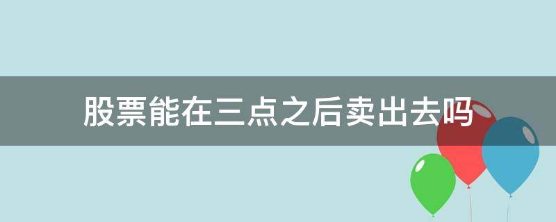 股票能在三点之后卖出去吗（股票三点之后可以卖出吗）