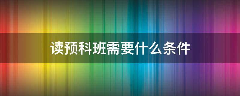 读预科班需要什么条件 报考预科班需要什么条件