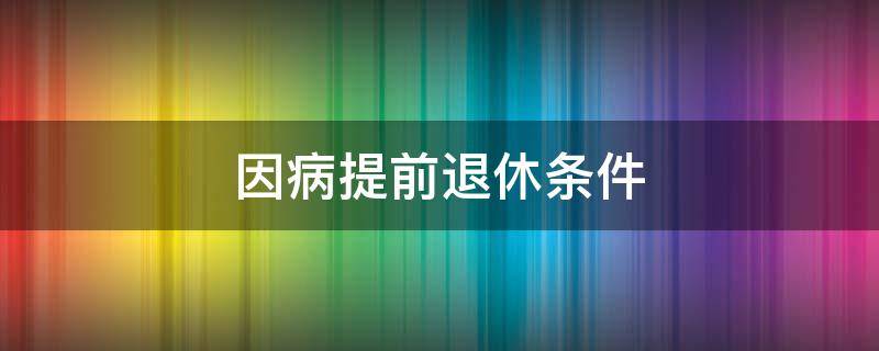 因病提前退休条件 因病提前退休条件需要什么资料