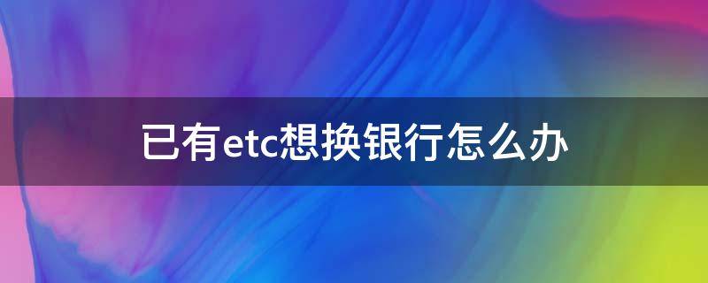 已有etc想换银行怎么办（etc已经办好了可以换个银行吗）