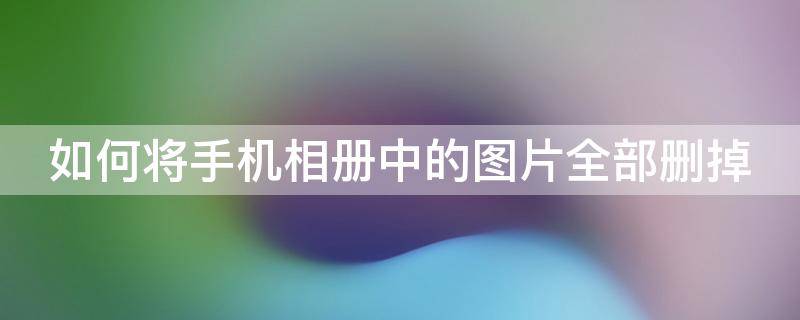 如何将手机相册中的图片全部删掉（手机相册里的照片怎么全部删除）