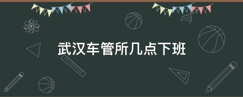 武汉车管所几点下班 武汉车管所几点钟上班几点钟下班