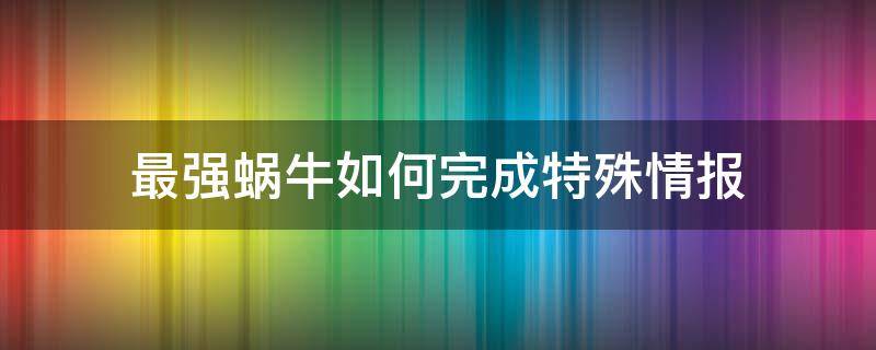 最强蜗牛如何完成特殊情报（最强蜗牛给特工提供情报怎么不来人呢）