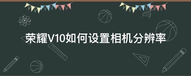 荣耀V10如何设置相机分辨率 荣耀v10拍照分辨率设置多少合适