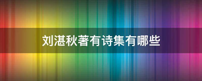 刘湛秋著有诗集有哪些（刘湛秋著有诗集有哪三个）