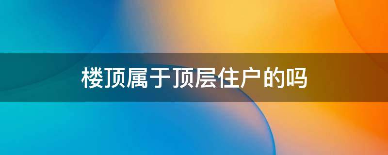 楼顶属于顶层住户的吗 顶层住户房顶属于谁的