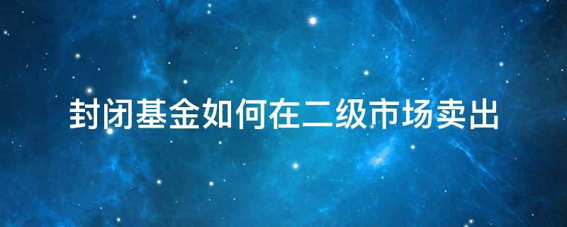 封闭基金如何在二级市场卖出（封闭基金在二级市场交易注意事项）