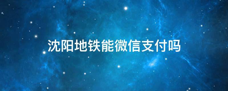 沈阳地铁能微信支付吗 沈阳市地铁微信可以支付吗