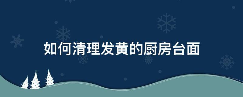 如何清理发黄的厨房台面 厨房台面怎么去黄