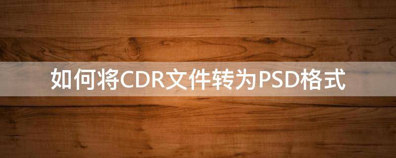 如何将CDR文件转为PSD格式（如何将cdr文件转成psd）