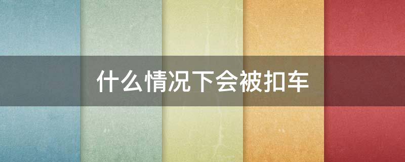 什么情况下会被扣车 什么情况下会被扣车和行驶证