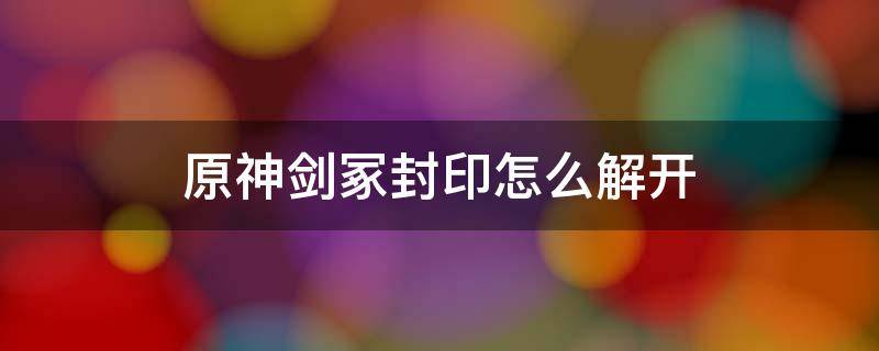 原神剑冢封印怎么解开 原神剑冢三层封印怎么解封