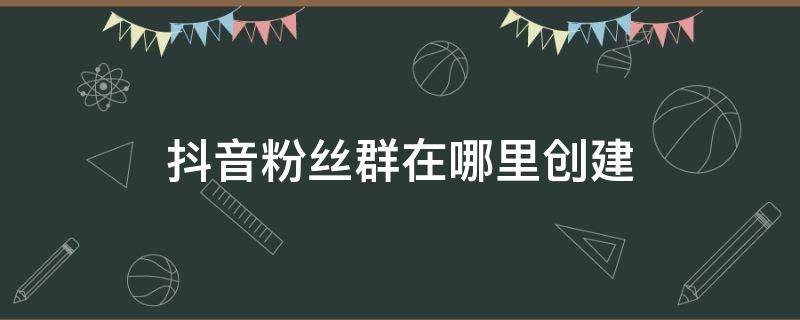 抖音粉丝群在哪里创建 怎么在抖音上创建粉丝群