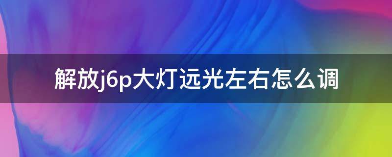 解放j6p大灯远光左右怎么调 解放j6p大灯怎么调远近