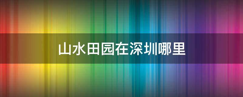 山水田园在深圳哪里 深圳田园风光在哪里