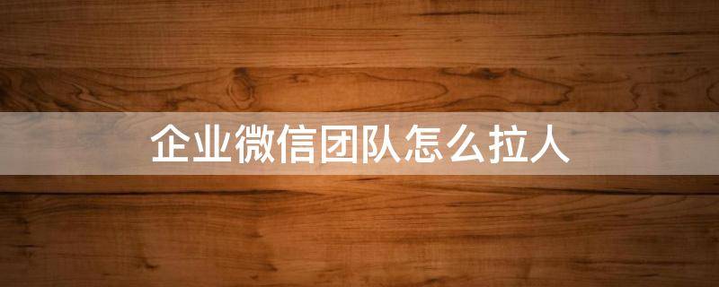 企业微信团队怎么拉人（企业微信怎么拉个人微信）