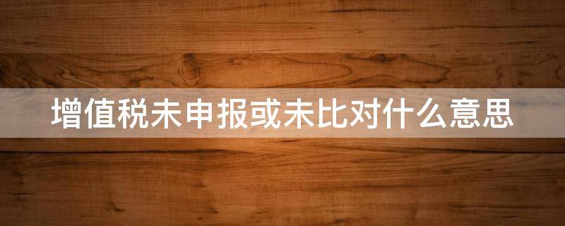 增值税未申报或未比对什么意思（反写提示增值税未申报或未比对）