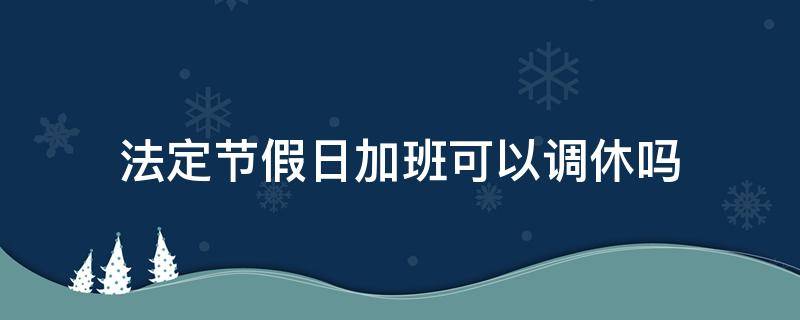 法定节假日加班可以调休吗 法定节假日加班了还能休假吗?