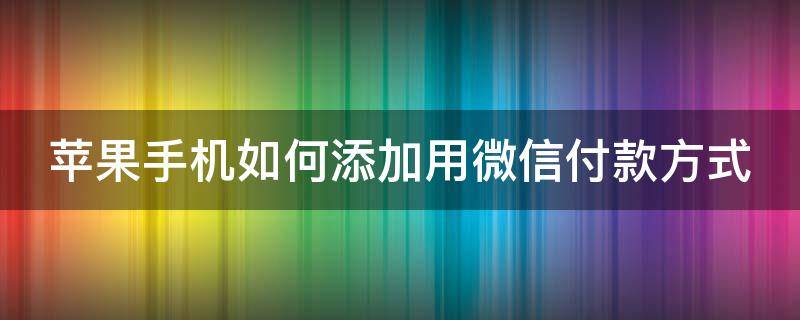 苹果手机如何添加用微信付款方式 苹果手机如何添加用微信付款方式信息