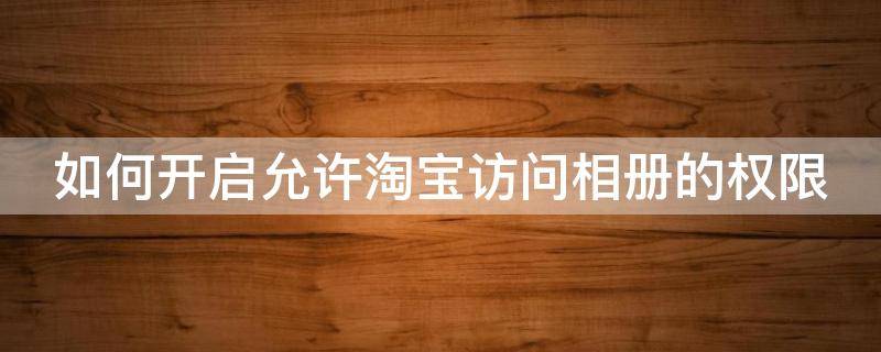 如何开启允许淘宝访问相册的权限 怎样允许淘宝访问相册