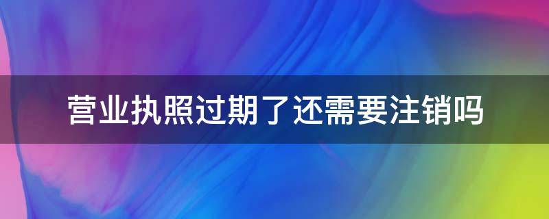营业执照过期了还需要注销吗 营业执照过期还需要去注销吗