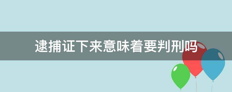 逮捕证下来意味着要判刑吗（刑事拘留后下逮捕证是不是肯定会判刑）