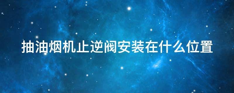 抽油烟机止逆阀安装在什么位置 抽油烟机止逆阀安装在什么位置好