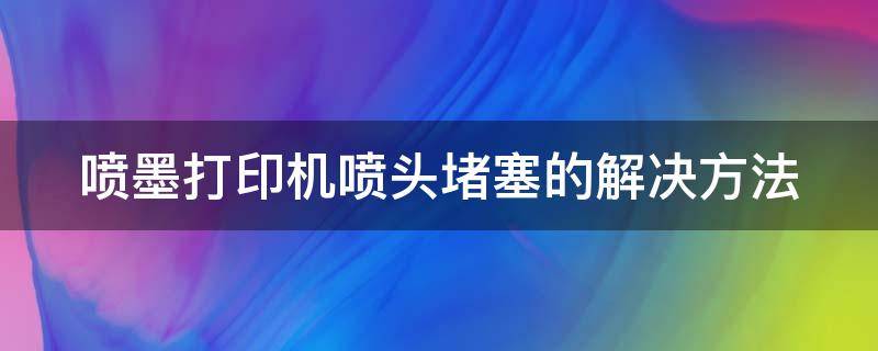 喷墨打印机喷头堵塞的解决方法（喷墨打印机喷头堵塞的解决方法视频）