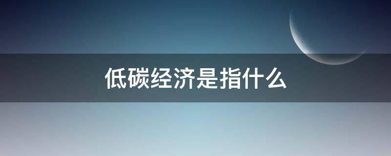 低碳经济是指什么（低碳经济是指什么意思）