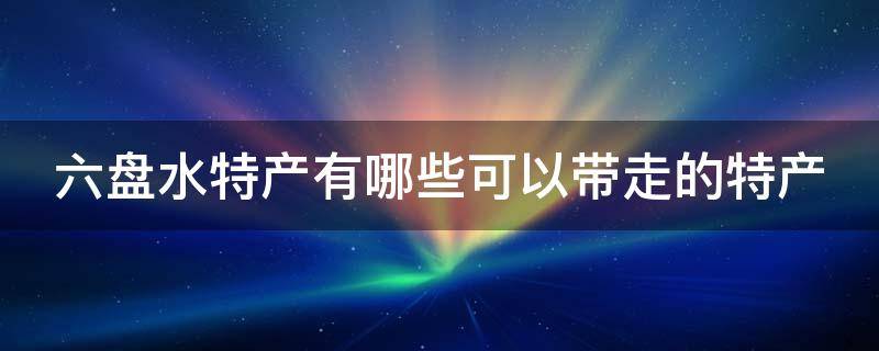 六盘水特产有哪些可以带走的特产 六盘水特产有哪些可以带走的特产呢