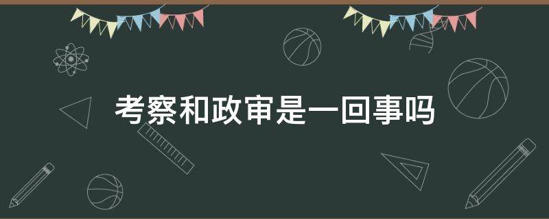 考察和政审是一回事吗 选调生考察和政审是一回事吗