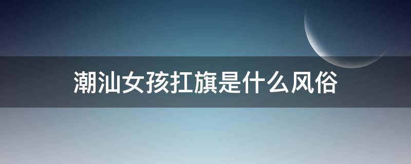 潮汕女孩扛旗是什么风俗 潮汕地区女孩子 扛旗是什么