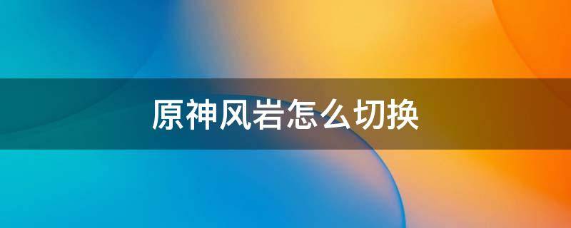 原神风岩怎么切换 原神主角风和岩怎么切换